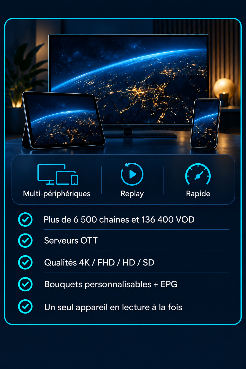 Multi-périphériques, Replay, Rapide. Plus de 6 500 chaînes et 136 400 VOD, serveurs OTT, qualités 4K / FHD / HD / SD, bouquets personnalisables et EPG. Un seul appareil en lecture à la fois.